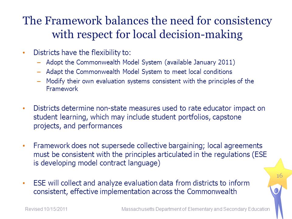 The Framework balances the need for consistency with respect for local decision-making Districts have the flexibility to: – Adopt the Commonwealth Model System (available January 2011) – Adapt the Commonwealth Model System to meet local conditions – Modify their own evaluation systems consistent with the principles of the Framework Districts determine non-state measures used to rate educator impact on student learning, which may include student portfolios, capstone projects, and performances Framework does not supersede collective bargaining; local agreements must be consistent with the principles articulated in the regulations (ESE is developing model contract language) ESE will collect and analyze evaluation data from districts to inform consistent, effective implementation across the Commonwealth 16 Massachusetts Department of Elementary and Secondary Education Revised 10/15/2011