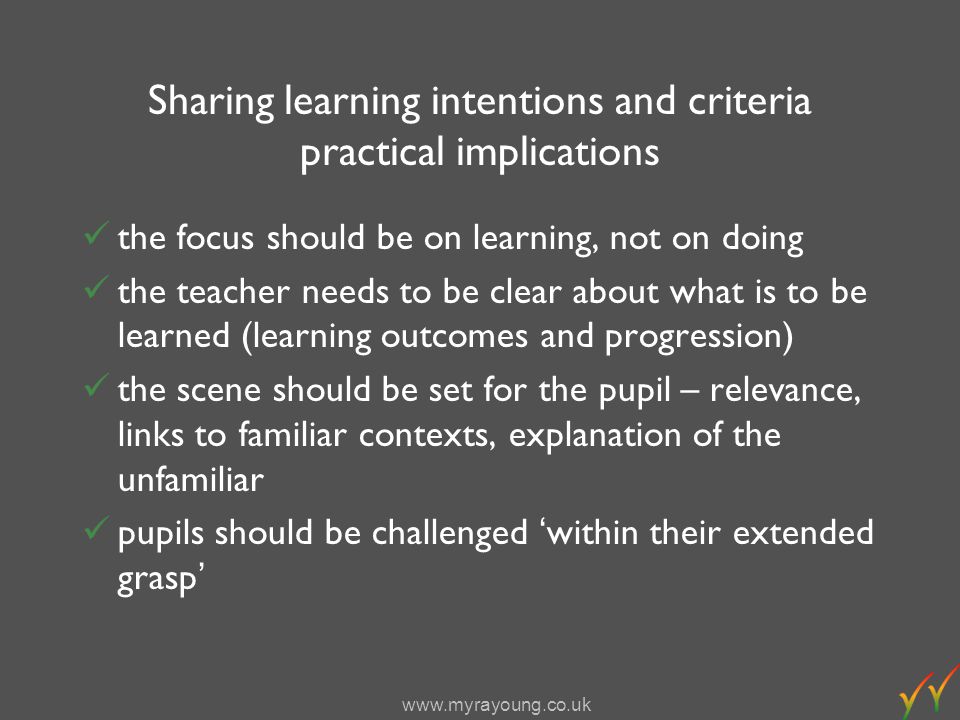 Sharing learning intentions and criteria practical implications the focus should be on learning, not on doing the teacher needs to be clear about what is to be learned (learning outcomes and progression) the scene should be set for the pupil – relevance, links to familiar contexts, explanation of the unfamiliar pupils should be challenged within their extended grasp