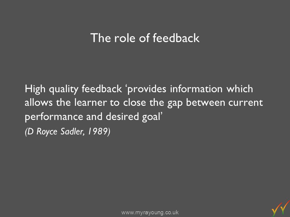 The role of feedback High quality feedback provides information which allows the learner to close the gap between current performance and desired goal (D Royce Sadler, 1989)