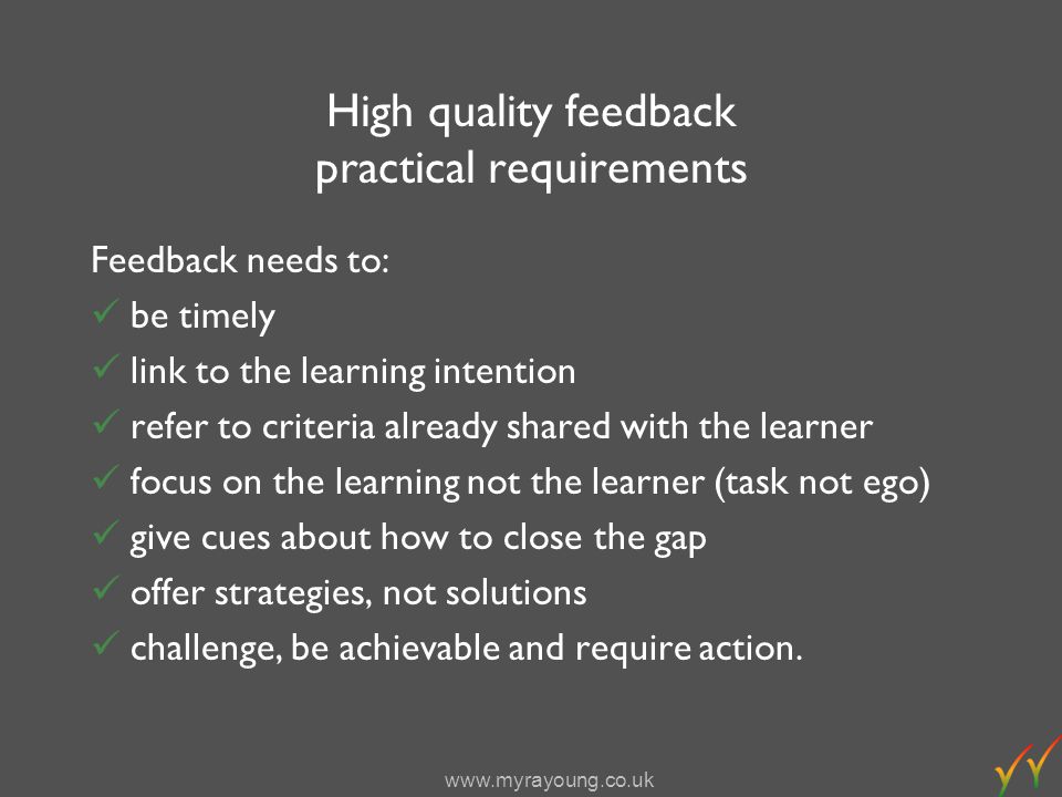 High quality feedback practical requirements Feedback needs to: be timely link to the learning intention refer to criteria already shared with the learner focus on the learning not the learner (task not ego) give cues about how to close the gap offer strategies, not solutions challenge, be achievable and require action.