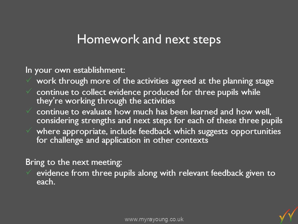 Homework and next steps In your own establishment: work through more of the activities agreed at the planning stage continue to collect evidence produced for three pupils while theyre working through the activities continue to evaluate how much has been learned and how well, considering strengths and next steps for each of these three pupils where appropriate, include feedback which suggests opportunities for challenge and application in other contexts Bring to the next meeting: evidence from three pupils along with relevant feedback given to each.