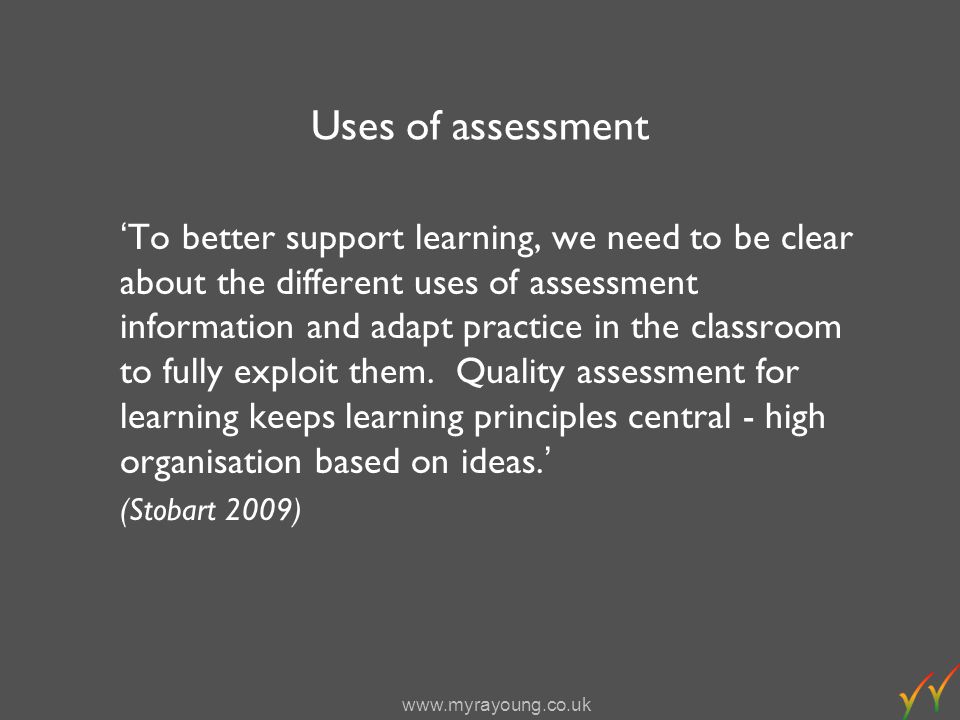 Uses of assessment To better support learning, we need to be clear about the different uses of assessment information and adapt practice in the classroom to fully exploit them.