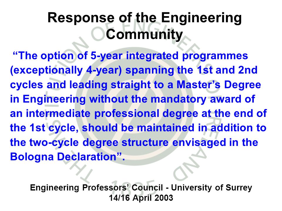 Engineering Professors Council - University of Surrey 14/16 April 2003 The option of 5-year integrated programmes (exceptionally 4-year) spanning the 1st and 2nd cycles and leading straight to a Masters Degree in Engineering without the mandatory award of an intermediate professional degree at the end of the 1st cycle, should be maintained in addition to the two-cycle degree structure envisaged in the Bologna Declaration.