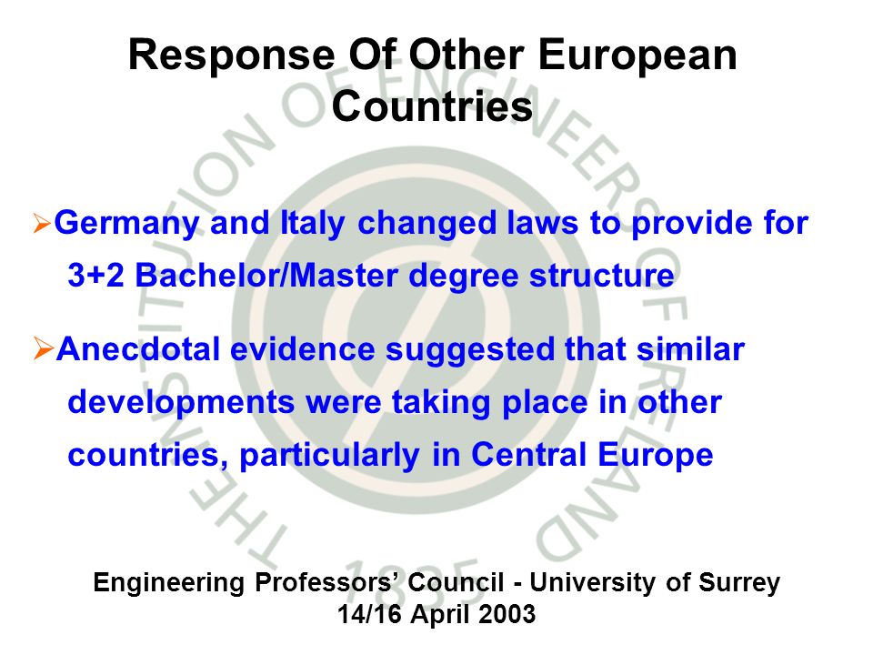 Engineering Professors Council - University of Surrey 14/16 April 2003 Germany and Italy changed laws to provide for 3+2 Bachelor/Master degree structure Anecdotal evidence suggested that similar developments were taking place in other countries, particularly in Central Europe Response Of Other European Countries
