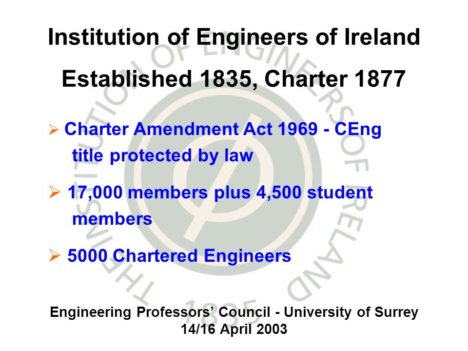 Engineering Professors Council - University of Surrey 14/16 April 2003 Institution of Engineers of Ireland Established 1835, Charter 1877 Charter Amendment Act CEng title protected by law 17,000 members plus 4,500 student members 5000 Chartered Engineers