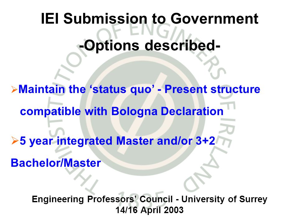 Engineering Professors Council - University of Surrey 14/16 April 2003 IEI Submission to Government -Options described- Maintain the status quo - Present structure compatible with Bologna Declaration 5 year integrated Master and/or 3+2 Bachelor/Master