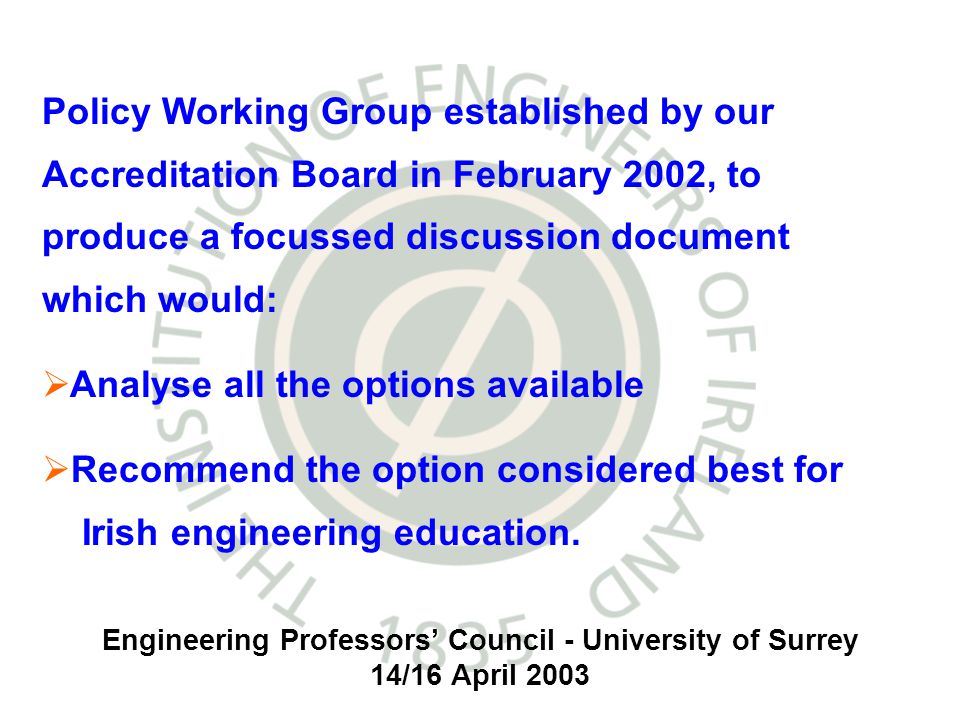 Engineering Professors Council - University of Surrey 14/16 April 2003 Policy Working Group established by our Accreditation Board in February 2002, to produce a focussed discussion document which would: Analyse all the options available Recommend the option considered best for Irish engineering education.