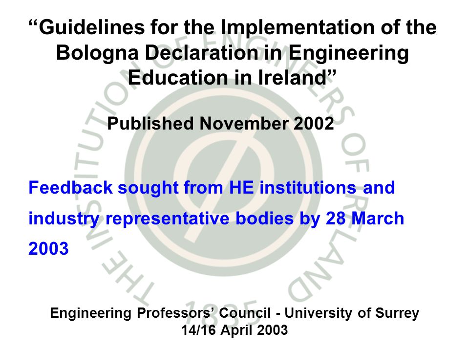 Engineering Professors Council - University of Surrey 14/16 April 2003 Feedback sought from HE institutions and industry representative bodies by 28 March 2003 Guidelines for the Implementation of the Bologna Declaration in Engineering Education in Ireland Published November 2002