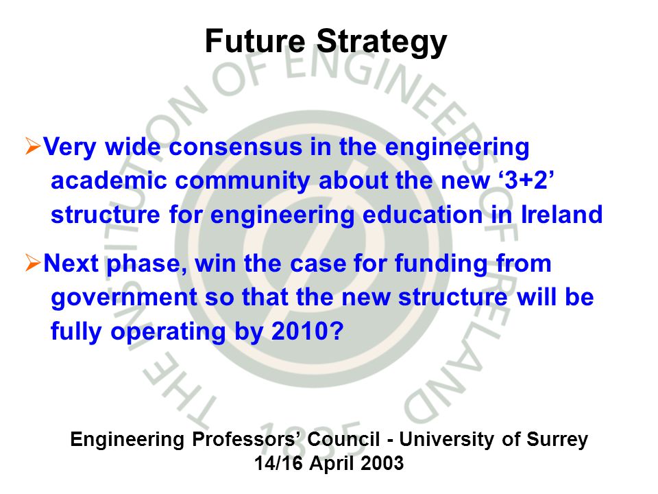 Engineering Professors Council - University of Surrey 14/16 April 2003 Very wide consensus in the engineering academic community about the new 3+2 structure for engineering education in Ireland Next phase, win the case for funding from government so that the new structure will be fully operating by 2010.