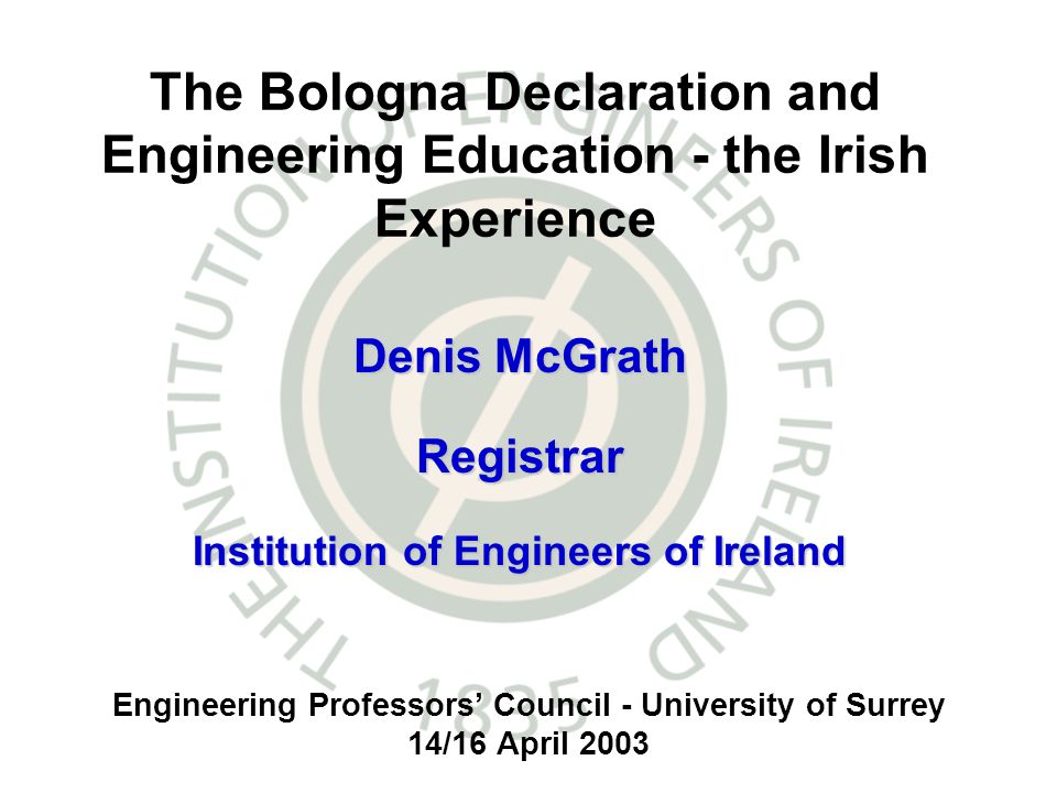 Engineering Professors Council - University of Surrey 14/16 April 2003 The Bologna Declaration and Engineering Education - the Irish Experience Denis McGrath Registrar Institution of Engineers of Ireland