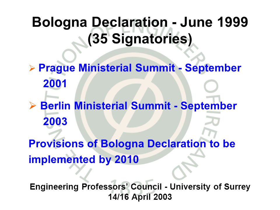 Engineering Professors Council - University of Surrey 14/16 April 2003 Bologna Declaration - June 1999 (35 Signatories) Prague Ministerial Summit - September 2001 Berlin Ministerial Summit - September 2003 Provisions of Bologna Declaration to be implemented by 2010