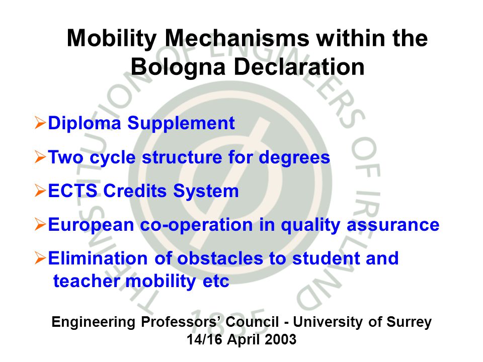 Engineering Professors Council - University of Surrey 14/16 April 2003 Mobility Mechanisms within the Bologna Declaration Diploma Supplement Two cycle structure for degrees ECTS Credits System European co-operation in quality assurance Elimination of obstacles to student and teacher mobility etc