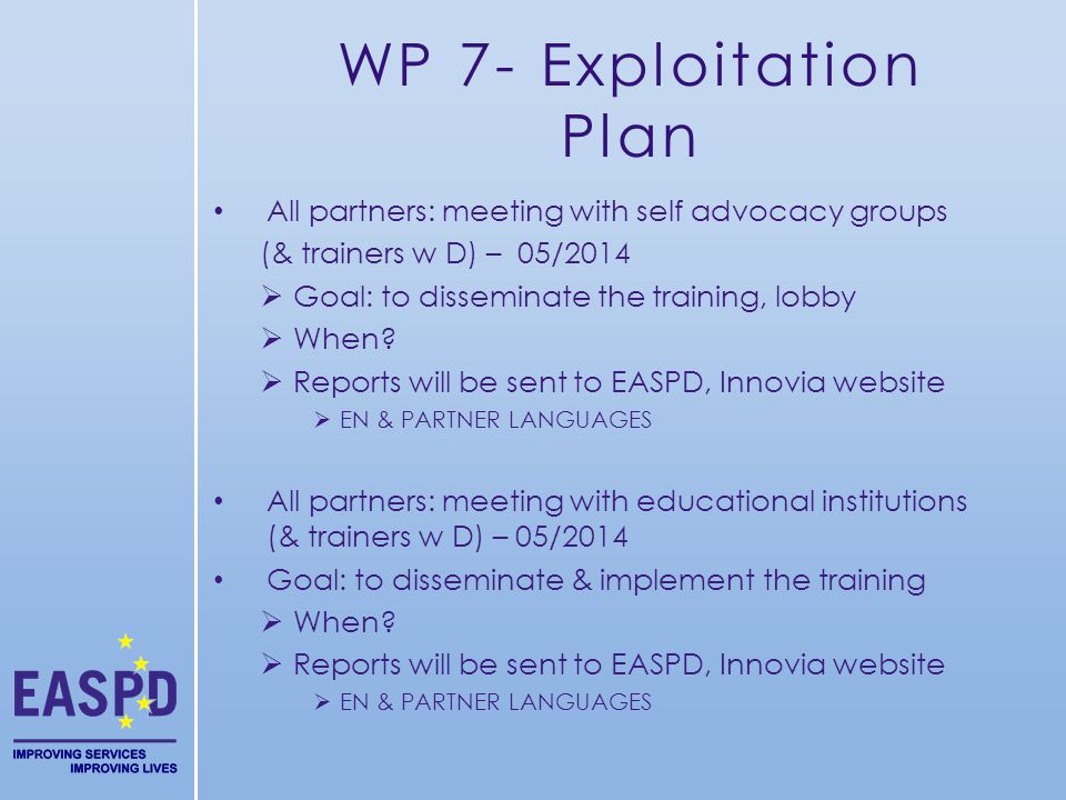 WP 7- Exploitation Plan All partners: meeting with self advocacy groups (& trainers w D) – 05/2014 Goal: to disseminate the training, lobby When.