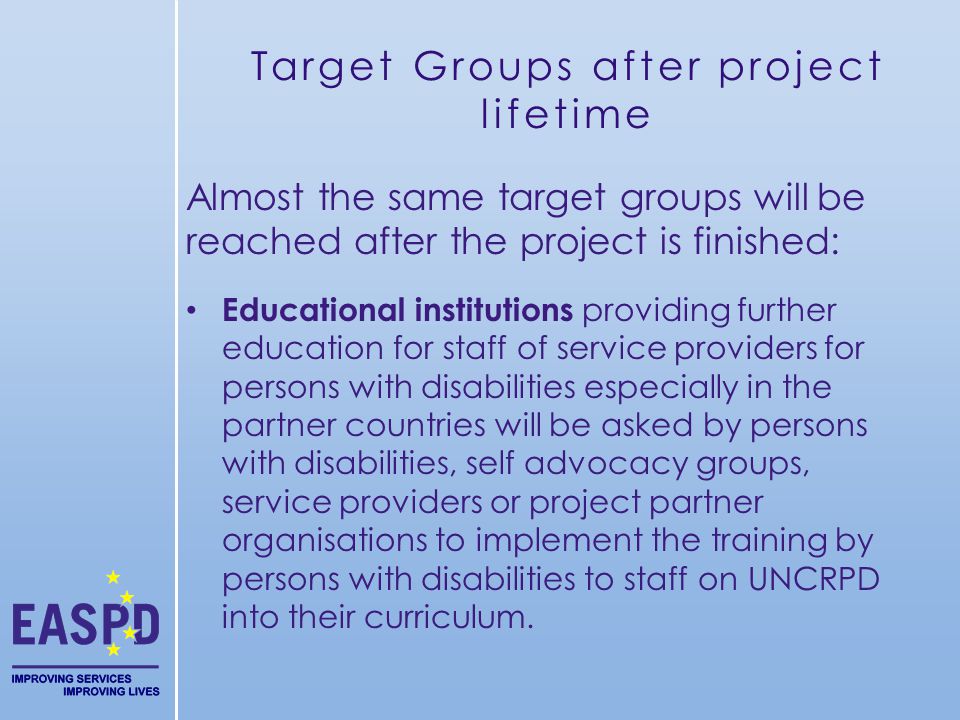 Target Groups after project lifetime Almost the same target groups will be reached after the project is finished: Educational institutions providing further education for staff of service providers for persons with disabilities especially in the partner countries will be asked by persons with disabilities, self advocacy groups, service providers or project partner organisations to implement the training by persons with disabilities to staff on UNCRPD into their curriculum.