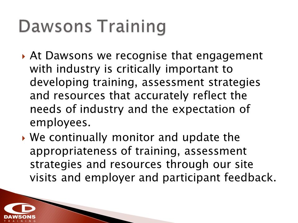 At Dawsons we recognise that engagement with industry is critically important to developing training, assessment strategies and resources that accurately reflect the needs of industry and the expectation of employees.