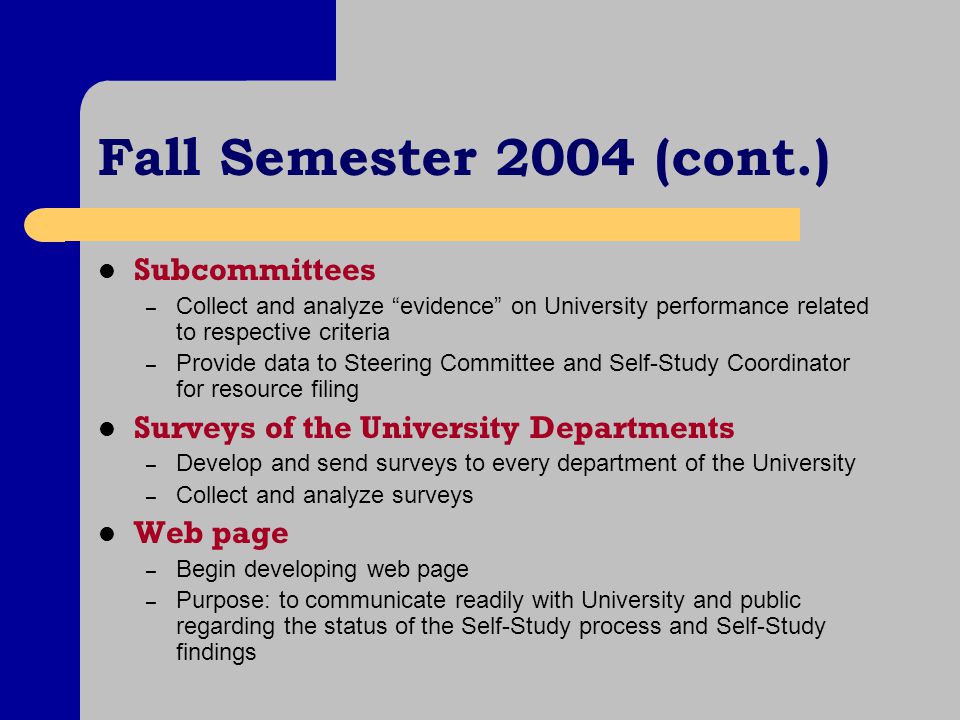 Fall Semester 2004 (cont.) Subcommittees – Collect and analyze evidence on University performance related to respective criteria – Provide data to Steering Committee and Self-Study Coordinator for resource filing Surveys of the University Departments – Develop and send surveys to every department of the University – Collect and analyze surveys Web page – Begin developing web page – Purpose: to communicate readily with University and public regarding the status of the Self-Study process and Self-Study findings