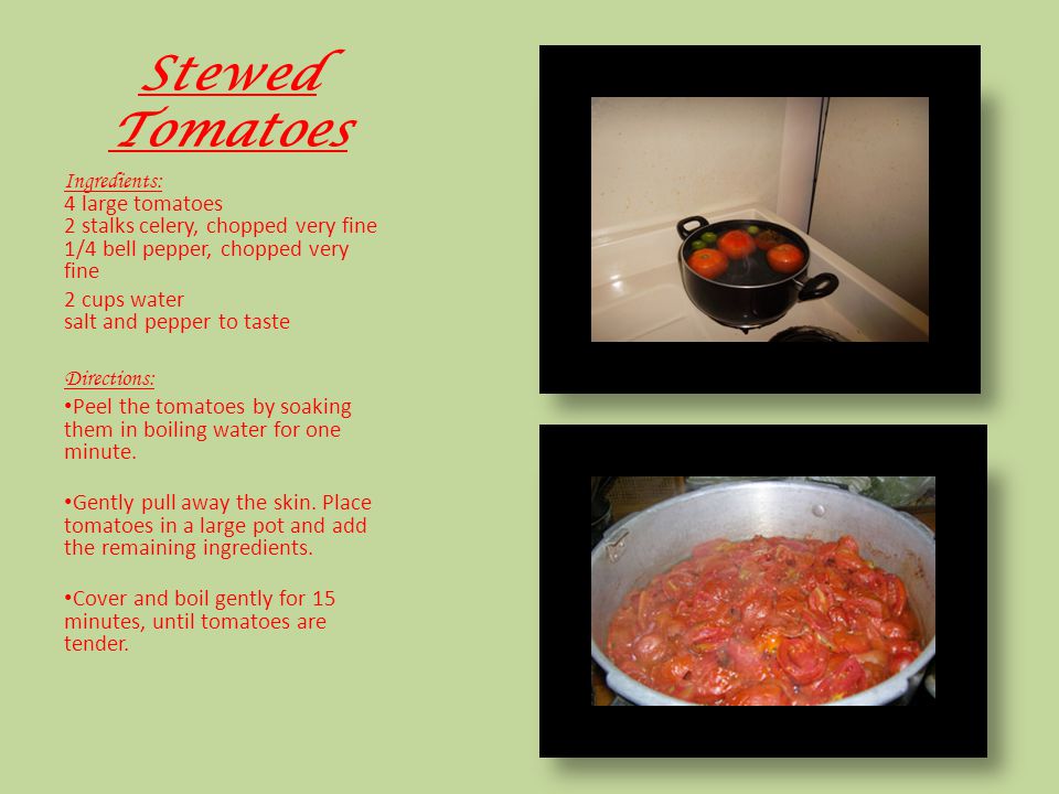 Stewed Tomatoes Ingredients: 4 large tomatoes 2 stalks celery, chopped very fine 1/4 bell pepper, chopped very fine 2 cups water salt and pepper to taste Directions: Peel the tomatoes by soaking them in boiling water for one minute.