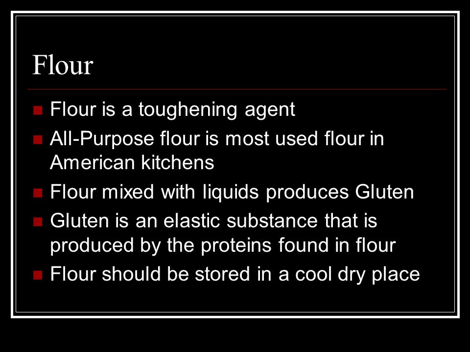 Flour Flour is a toughening agent All-Purpose flour is most used flour in American kitchens Flour mixed with liquids produces Gluten Gluten is an elastic substance that is produced by the proteins found in flour Flour should be stored in a cool dry place