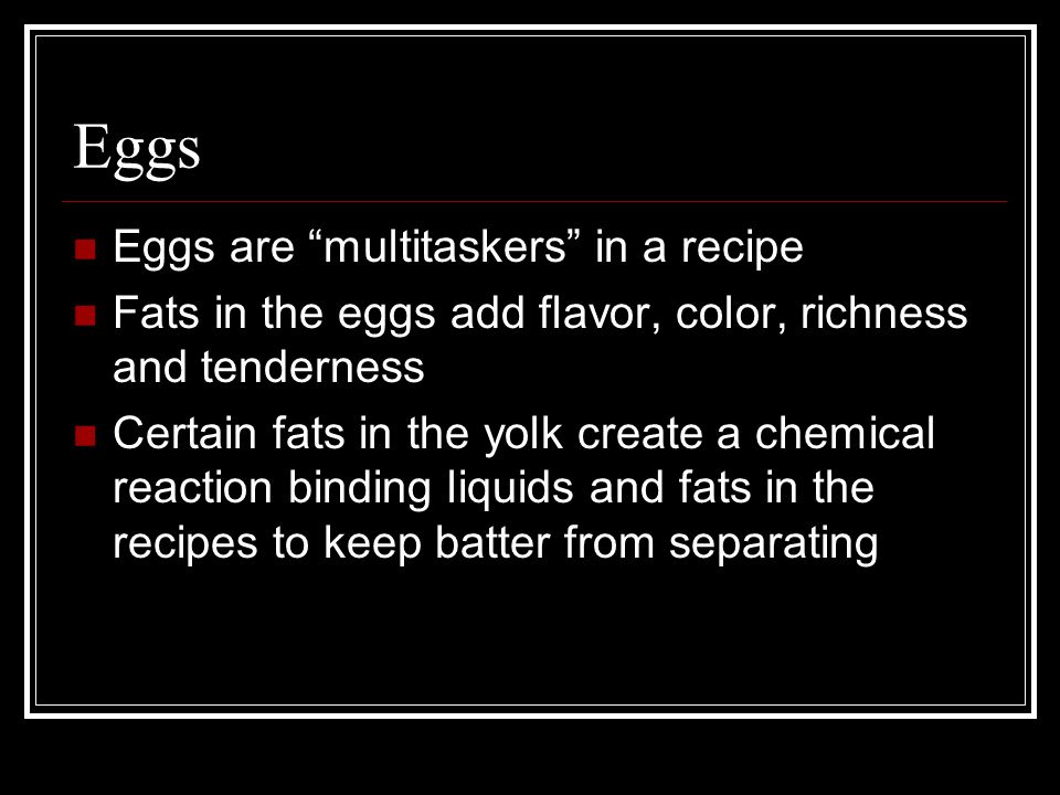 Eggs Eggs are multitaskers in a recipe Fats in the eggs add flavor, color, richness and tenderness Certain fats in the yolk create a chemical reaction binding liquids and fats in the recipes to keep batter from separating