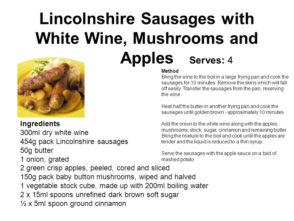 Lincolnshire Sausages with White Wine, Mushrooms and Apples Serves: 4 Ingredients 300ml dry white wine 454g pack Lincolnshire sausages 50g butter 1 onion, grated 2 green crisp apples, peeled, cored and sliced 150g pack baby button mushrooms, wiped and halved 1 vegetable stock cube, made up with 200ml boiling water 2 x 15ml spoons unrefined dark brown soft sugar ½ x 5ml spoon ground cinnamon Method Bring the wine to the boil in a large frying pan and cook the sausages for 10 minutes.