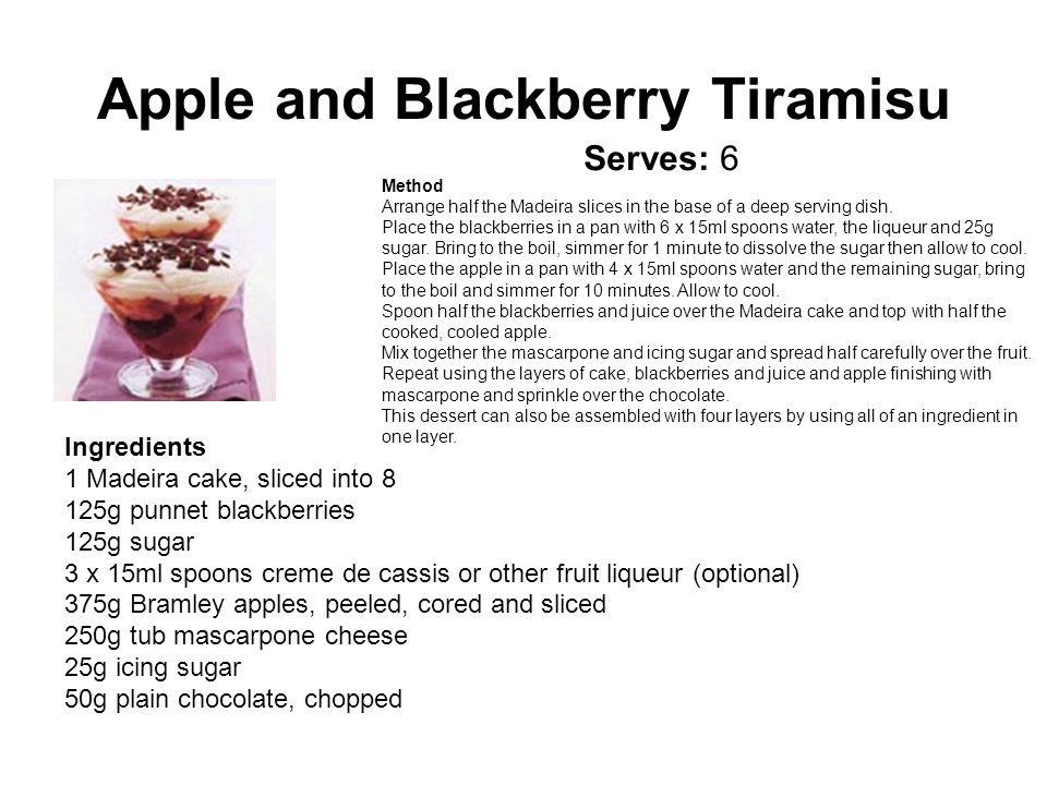 Apple and Blackberry Tiramisu Ingredients 1 Madeira cake, sliced into 8 125g punnet blackberries 125g sugar 3 x 15ml spoons creme de cassis or other fruit liqueur (optional) 375g Bramley apples, peeled, cored and sliced 250g tub mascarpone cheese 25g icing sugar 50g plain chocolate, chopped Method Arrange half the Madeira slices in the base of a deep serving dish.