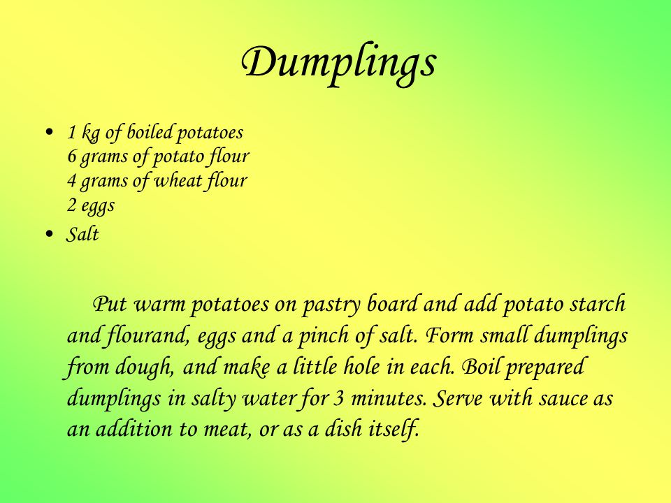 Dumplings 1 kg of boiled potatoes 6 grams of potato flour 4 grams of wheat flour 2 eggs Salt Put warm potatoes on pastry board and add potato starch and flourand, eggs and a pinch of salt.