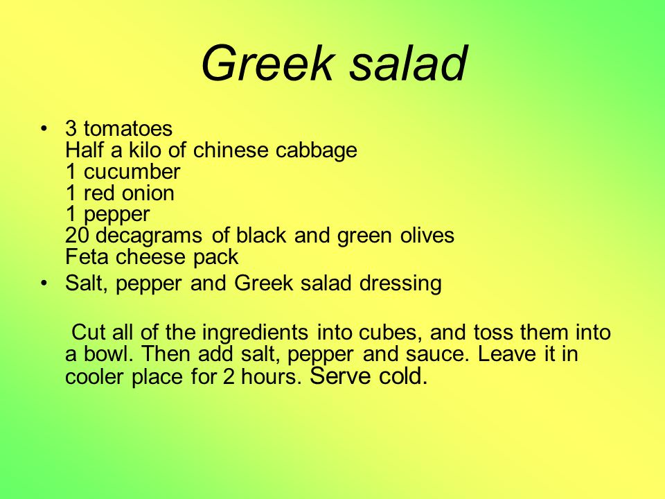 Greek salad 3 tomatoes Half a kilo of chinese cabbage 1 cucumber 1 red onion 1 pepper 20 decagrams of black and green olives Feta cheese pack Salt, pepper and Greek salad dressing Cut all of the ingredients into cubes, and toss them into a bowl.