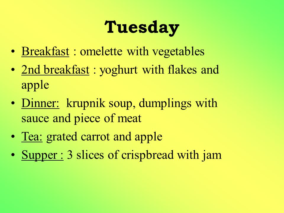 Tuesday Breakfast : omelette with vegetables 2nd breakfast : yoghurt with flakes and apple Dinner: krupnik soup, dumplings with sauce and piece of meat Tea: grated carrot and apple Supper : 3 slices of crispbread with jam