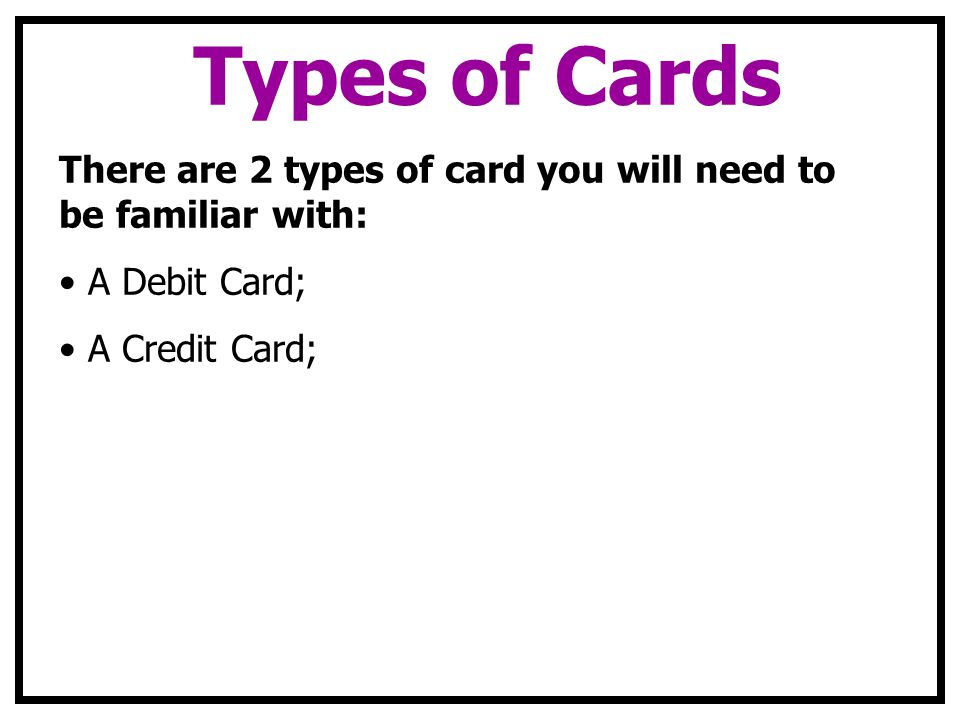 Types of Cards There are 2 types of card you will need to be familiar with: A Debit Card; A Credit Card;