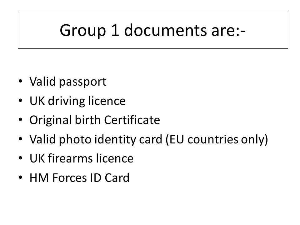 Group 1 documents are:- Valid passport UK driving licence Original birth Certificate Valid photo identity card (EU countries only) UK firearms licence HM Forces ID Card