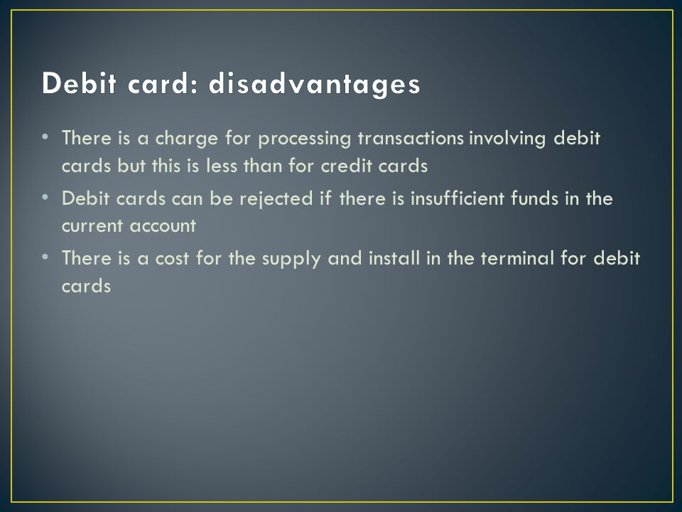 There is a charge for processing transactions involving debit cards but this is less than for credit cards Debit cards can be rejected if there is insufficient funds in the current account There is a cost for the supply and install in the terminal for debit cards
