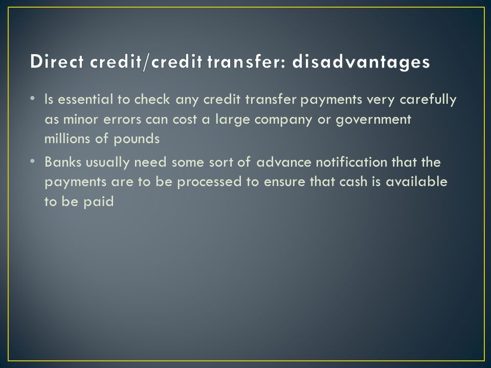 Is essential to check any credit transfer payments very carefully as minor errors can cost a large company or government millions of pounds Banks usually need some sort of advance notification that the payments are to be processed to ensure that cash is available to be paid