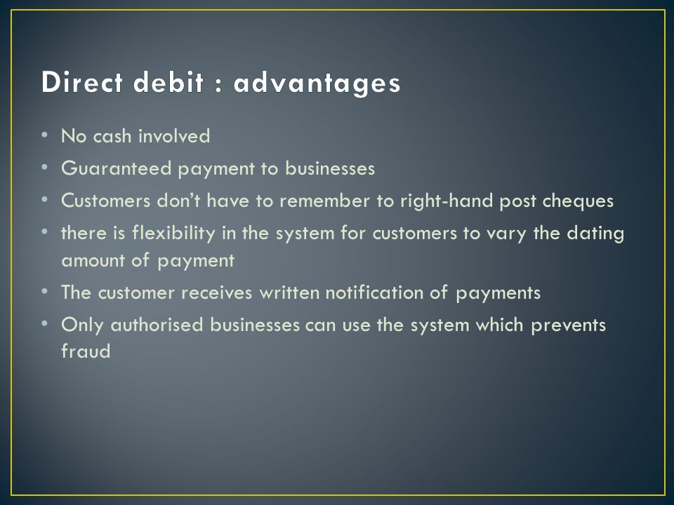 No cash involved Guaranteed payment to businesses Customers dont have to remember to right-hand post cheques there is flexibility in the system for customers to vary the dating amount of payment The customer receives written notification of payments Only authorised businesses can use the system which prevents fraud