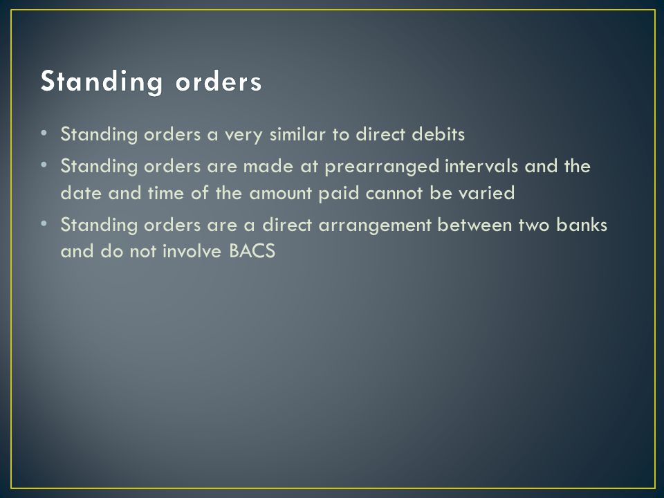 Standing orders a very similar to direct debits Standing orders are made at prearranged intervals and the date and time of the amount paid cannot be varied Standing orders are a direct arrangement between two banks and do not involve BACS