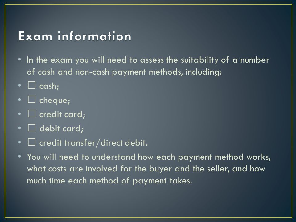 In the exam you will need to assess the suitability of a number of cash and non-cash payment methods, including:  cash;  cheque;  credit card;  debit card;  credit transfer/direct debit.