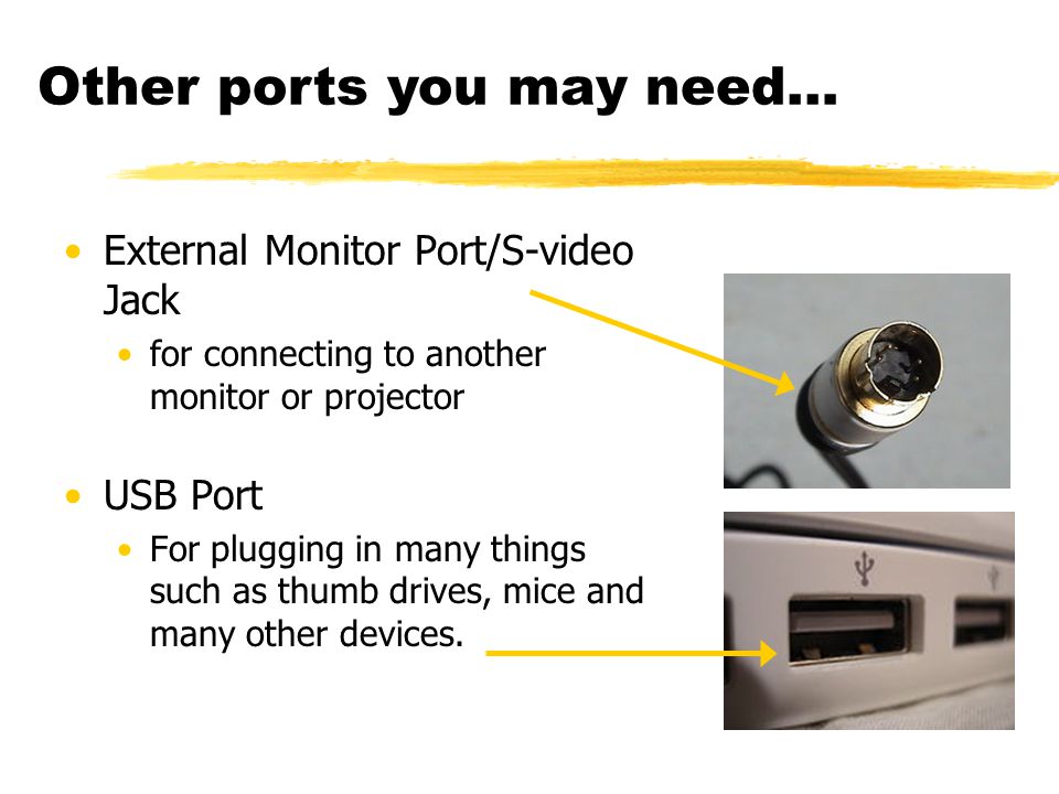 External Monitor Port/S-video Jack for connecting to another monitor or projector USB Port For plugging in many things such as thumb drives, mice and many other devices.