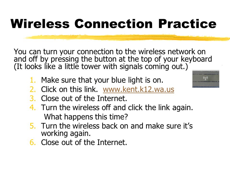 Wireless Connection Practice You can turn your connection to the wireless network on and off by pressing the button at the top of your keyboard (It looks like a little tower with signals coming out.) 1.Make sure that your blue light is on.