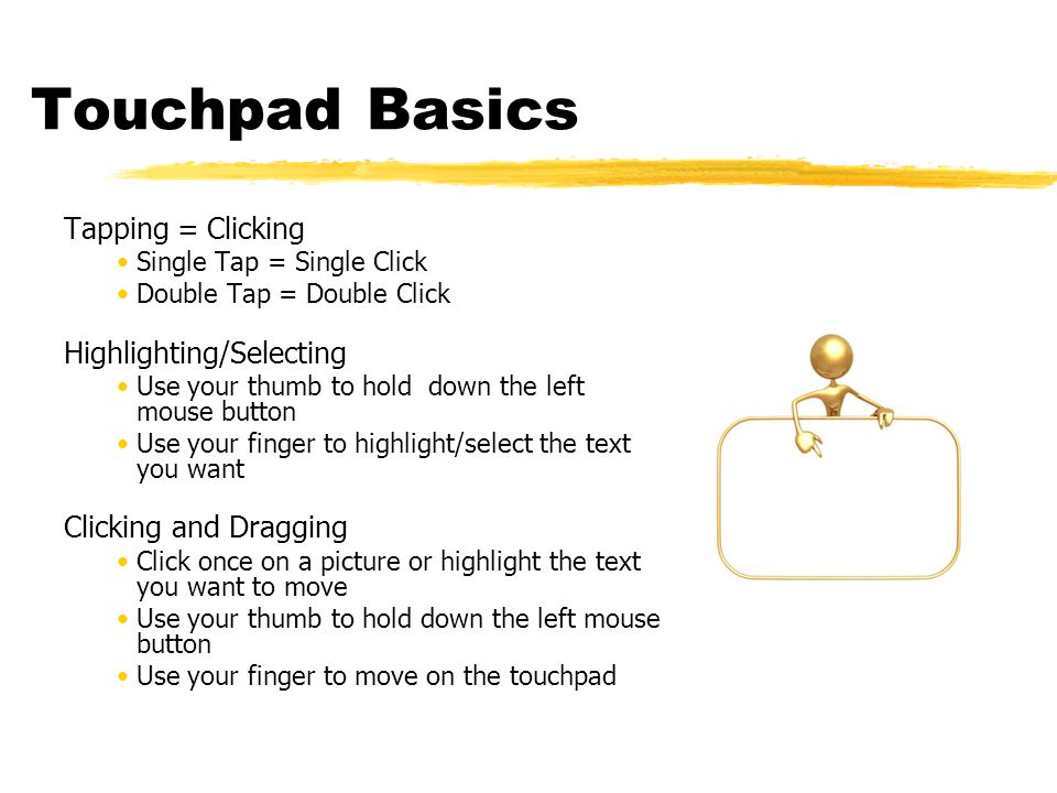 Touchpad Basics Tapping = Clicking Single Tap = Single Click Double Tap = Double Click Highlighting/Selecting Use your thumb to hold down the left mouse button Use your finger to highlight/select the text you want Clicking and Dragging Click once on a picture or highlight the text you want to move Use your thumb to hold down the left mouse button Use your finger to move on the touchpad