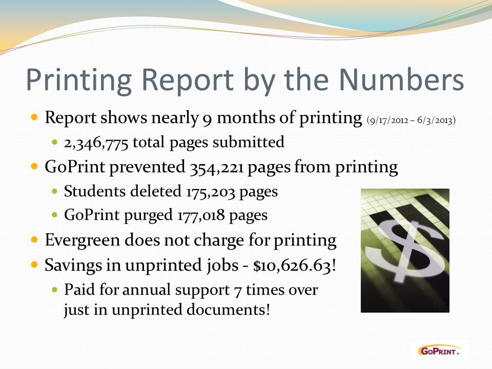 Printing Report by the Numbers Report shows nearly 9 months of printing (9/17/2012 – 6/3/2013) 2,346,775 total pages submitted GoPrint prevented 354,221 pages from printing Students deleted 175,203 pages GoPrint purged 177,018 pages Evergreen does not charge for printing Savings in unprinted jobs - $10,
