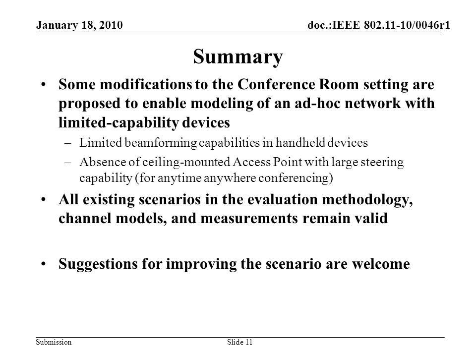 Submission Summary Some modifications to the Conference Room setting are proposed to enable modeling of an ad-hoc network with limited-capability devices –Limited beamforming capabilities in handheld devices –Absence of ceiling-mounted Access Point with large steering capability (for anytime anywhere conferencing) All existing scenarios in the evaluation methodology, channel models, and measurements remain valid Suggestions for improving the scenario are welcome January 18, 2010 doc.:IEEE /0046r1 Slide 11