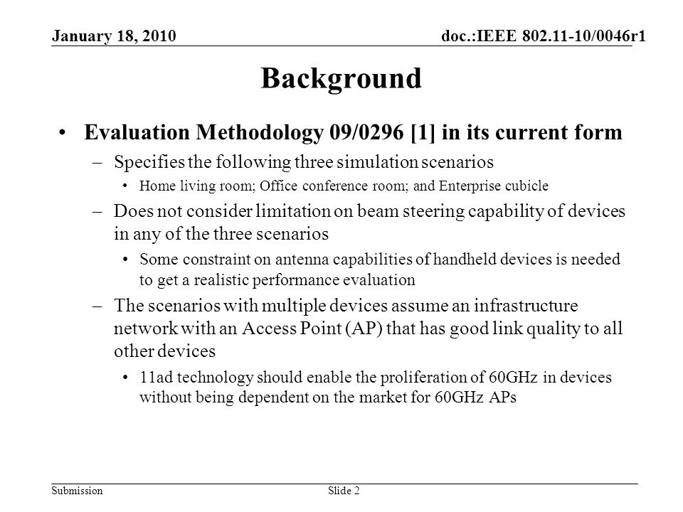 Submission Background Evaluation Methodology 09/0296 [1] in its current form –Specifies the following three simulation scenarios Home living room; Office conference room; and Enterprise cubicle –Does not consider limitation on beam steering capability of devices in any of the three scenarios Some constraint on antenna capabilities of handheld devices is needed to get a realistic performance evaluation –The scenarios with multiple devices assume an infrastructure network with an Access Point (AP) that has good link quality to all other devices 11ad technology should enable the proliferation of 60GHz in devices without being dependent on the market for 60GHz APs January 18, 2010 doc.:IEEE /0046r1 Slide 2