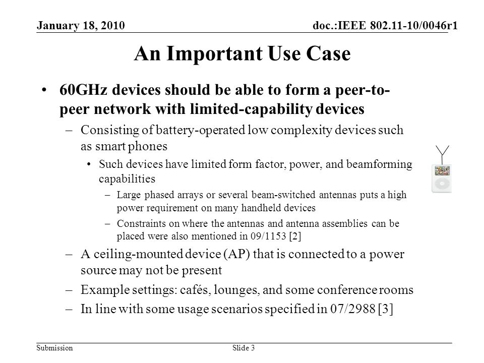Submission An Important Use Case 60GHz devices should be able to form a peer-to- peer network with limited-capability devices –Consisting of battery-operated low complexity devices such as smart phones Such devices have limited form factor, power, and beamforming capabilities –Large phased arrays or several beam-switched antennas puts a high power requirement on many handheld devices –Constraints on where the antennas and antenna assemblies can be placed were also mentioned in 09/1153 [2] –A ceiling-mounted device (AP) that is connected to a power source may not be present –Example settings: cafés, lounges, and some conference rooms –In line with some usage scenarios specified in 07/2988 [3] January 18, 2010 doc.:IEEE /0046r1 Slide 3