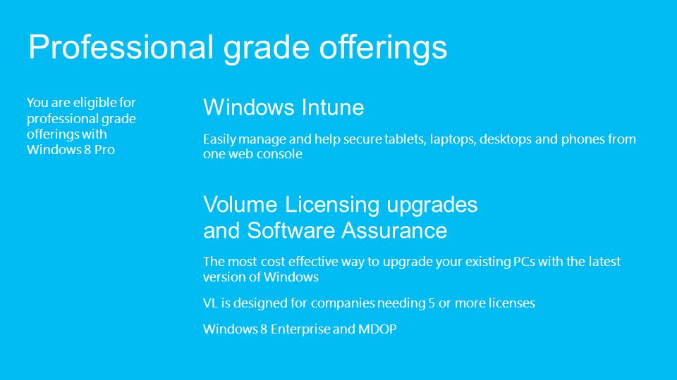 You are eligible for professional grade offerings with Windows 8 Pro Professional grade offerings Windows Intune Easily manage and help secure tablets, laptops, desktops and phones from one web console Volume Licensing upgrades and Software Assurance The most cost effective way to upgrade your existing PCs with the latest version of Windows VL is designed for companies needing 5 or more licenses Windows 8 Enterprise and MDOP
