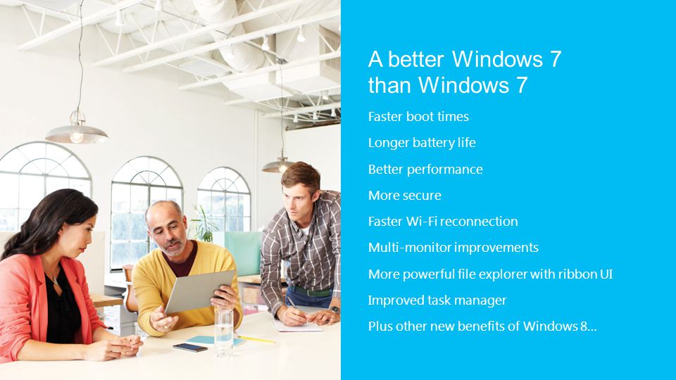 A better Windows 7 than Windows 7 Faster boot times Longer battery life Better performance More secure Faster Wi-Fi reconnection Multi-monitor improvements More powerful file explorer with ribbon UI Improved task manager Plus other new benefits of Windows 8…