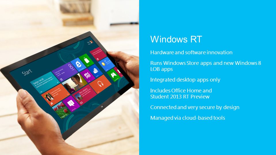 Windows RT Hardware and software innovation Runs Windows Store apps and new Windows 8 LOB apps Integrated desktop apps only Includes Office Home and Student 2013 RT Preview Connected and very secure by design Managed via cloud-based tools