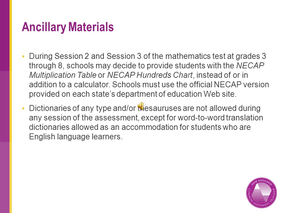 During Session 2 and Session 3 of the mathematics test at grades 3 through 8, schools may decide to provide students with the NECAP Multiplication Table or NECAP Hundreds Chart, instead of or in addition to a calculator.