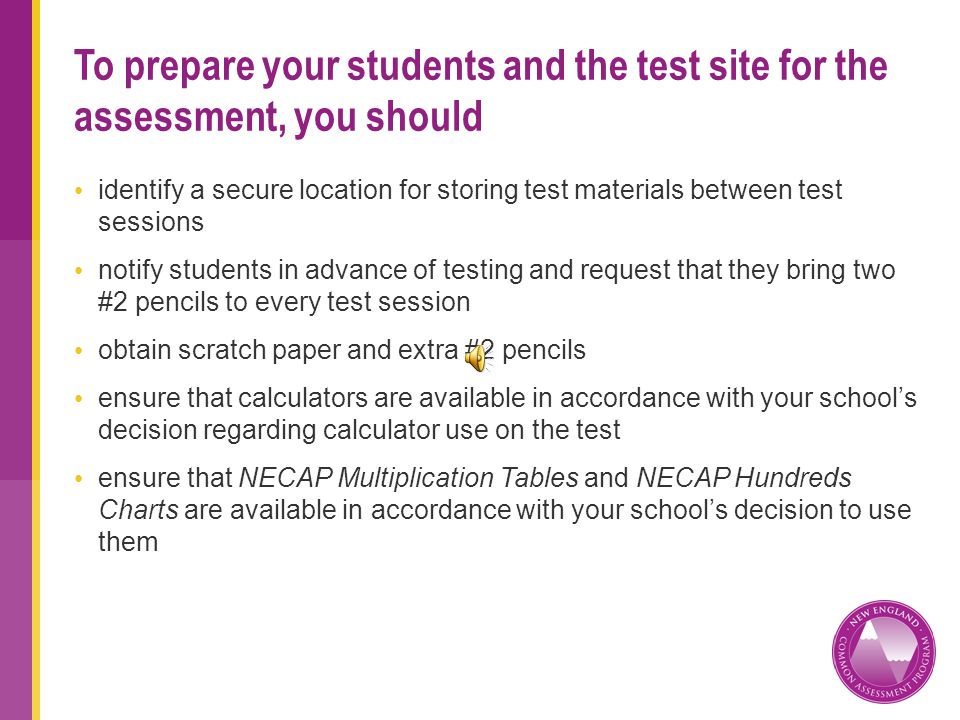 identify a secure location for storing test materials between test sessions notify students in advance of testing and request that they bring two #2 pencils to every test session obtain scratch paper and extra #2 pencils ensure that calculators are available in accordance with your schools decision regarding calculator use on the test ensure that NECAP Multiplication Tables and NECAP Hundreds Charts are available in accordance with your schools decision to use them To prepare your students and the test site for the assessment, you should