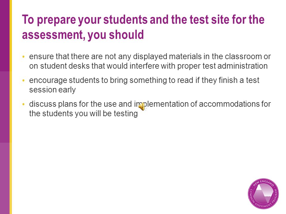 ensure that there are not any displayed materials in the classroom or on student desks that would interfere with proper test administration encourage students to bring something to read if they finish a test session early discuss plans for the use and implementation of accommodations for the students you will be testing To prepare your students and the test site for the assessment, you should