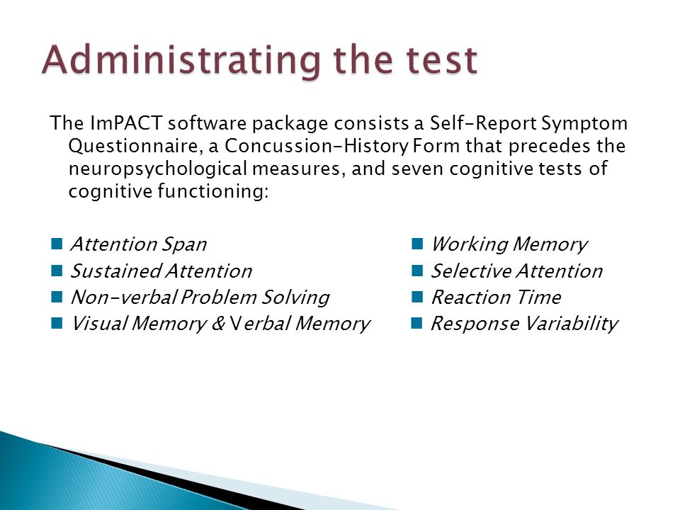 The ImPACT software package consists a Self-Report Symptom Questionnaire, a Concussion-History Form that precedes the neuropsychological measures, and seven cognitive tests of cognitive functioning: Attention Span Working Memory Sustained Attention Selective Attention Non-verbal Problem Solving Reaction Time Visual Memory & Verbal Memory Response Variability