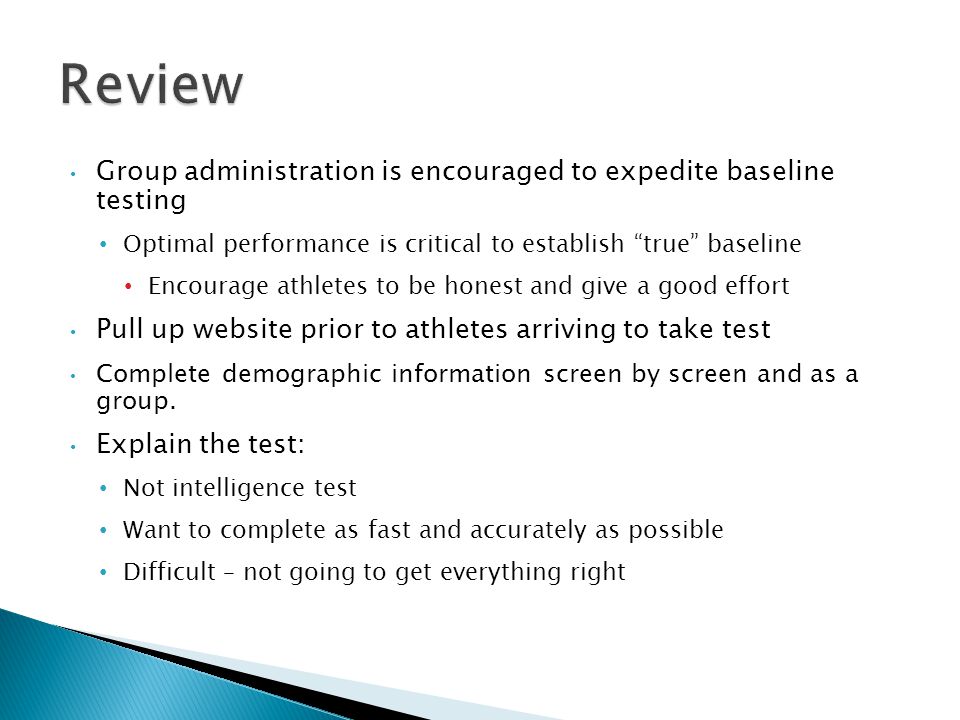 Group administration is encouraged to expedite baseline testing Optimal performance is critical to establish true baseline Encourage athletes to be honest and give a good effort Pull up website prior to athletes arriving to take test Complete demographic information screen by screen and as a group.